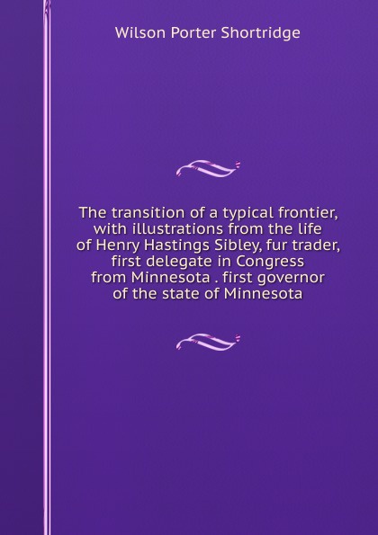 The transition of a typical frontier, with illustrations from the life of Henry Hastings Sibley, fur trader, first delegate in Congress from Minnesota . first governor of the state of Minnesota