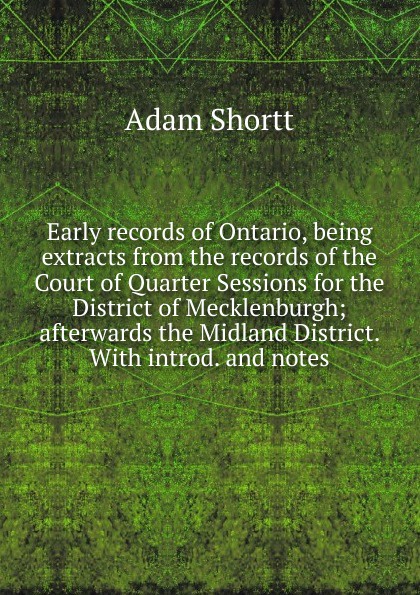 Early records of Ontario, being extracts from the records of the Court of Quarter Sessions for the District of Mecklenburgh; afterwards the Midland District. With introd. and notes