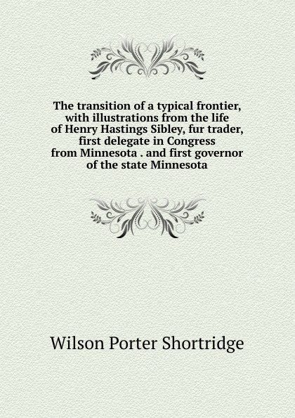 The transition of a typical frontier, with illustrations from the life of Henry Hastings Sibley, fur trader, first delegate in Congress from Minnesota . and first governor of the state Minnesota
