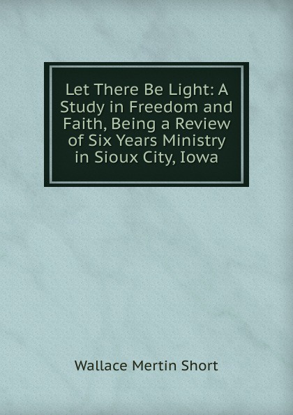 Let There Be Light: A Study in Freedom and Faith, Being a Review of Six Years Ministry in Sioux City, Iowa