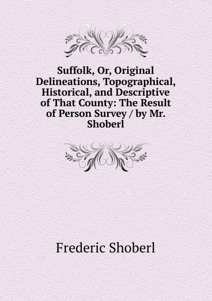 Suffolk, Or, Original Delineations, Topographical, Historical, and Descriptive of That County: The Result of Person Survey / by Mr. Shoberl