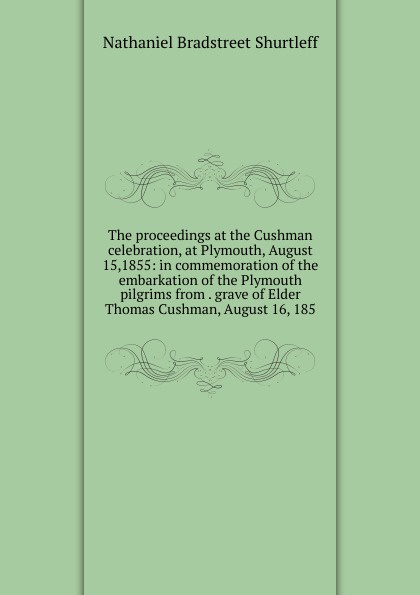 The proceedings at the Cushman celebration, at Plymouth, August 15,1855: in commemoration of the embarkation of the Plymouth pilgrims from . grave of Elder Thomas Cushman, August 16, 185