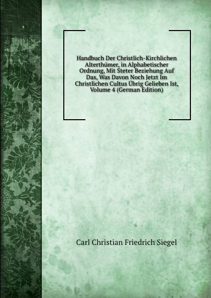 Handbuch Der Christlich-Kirchlichen Alterthumer, in Alphabetischer Ordnung, Mit Steter Beziehung Auf Das, Was Davon Noch Jetzt Im Christlichen Cultus Ubrig Gelieben Ist, Volume 4 (German Edition)