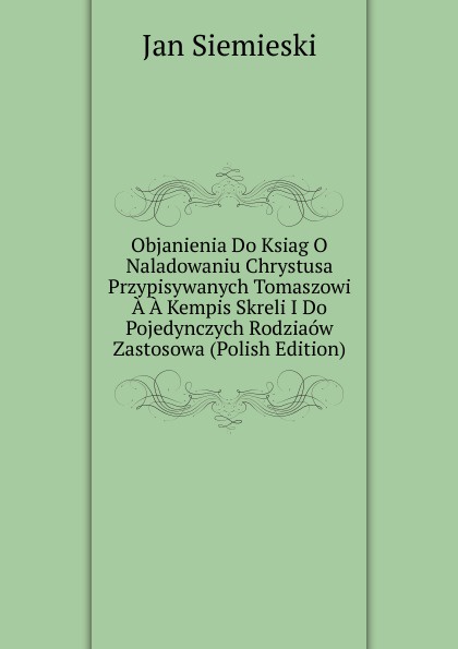 Objanienia Do Ksiag O Naladowaniu Chrystusa Przypisywanych Tomaszowi A A Kempis Skreli I Do Pojedynczych Rodziaow Zastosowa (Polish Edition)