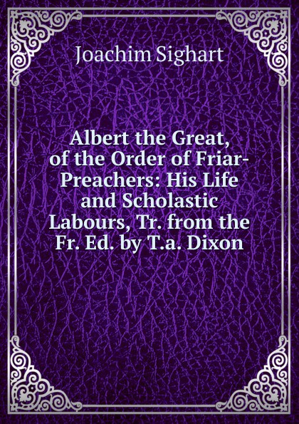 Albert the Great, of the Order of Friar-Preachers: His Life and Scholastic Labours, Tr. from the Fr. Ed. by T.a. Dixon