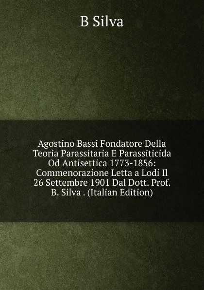 Agostino Bassi Fondatore Della Teoria Parassitaria E Parassiticida Od Antisettica 1773-1856: Commenorazione Letta a Lodi Il 26 Settembre 1901 Dal Dott. Prof. B. Silva . (Italian Edition)