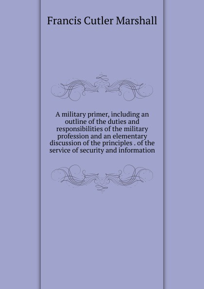 A military primer, including an outline of the duties and responsibilities of the military profession and an elementary discussion of the principles . of the service of security and information