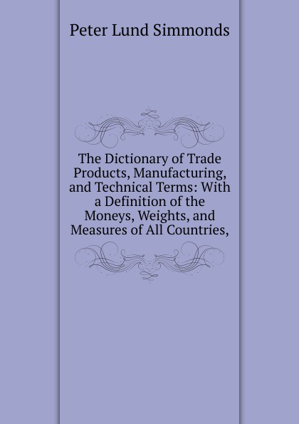 The Dictionary of Trade Products, Manufacturing, and Technical Terms: With a Definition of the Moneys, Weights, and Measures of All Countries,