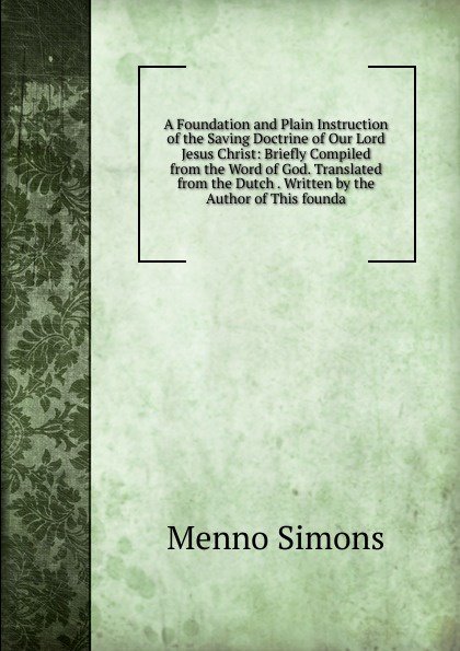 A Foundation and Plain Instruction of the Saving Doctrine of Our Lord Jesus Christ: Briefly Compiled from the Word of God. Translated from the Dutch . Written by the Author of This founda