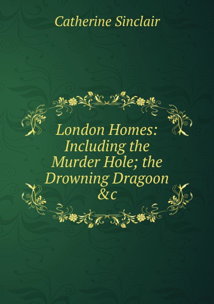London Homes: Including the Murder Hole; the Drowning Dragoon .c