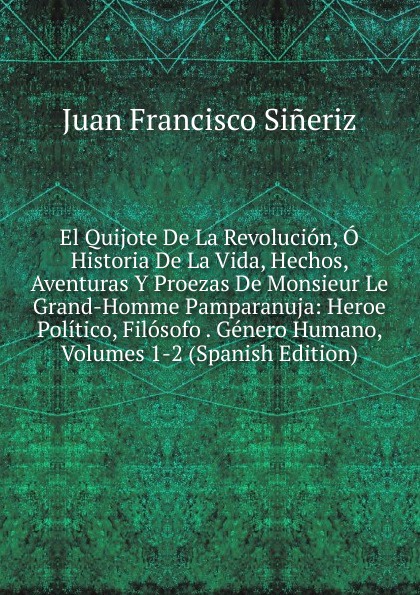 El Quijote De La Revolucion, O Historia De La Vida, Hechos, Aventuras Y Proezas De Monsieur Le Grand-Homme Pamparanuja: Heroe Politico, Filosofo . Genero Humano, Volumes 1-2 (Spanish Edition)