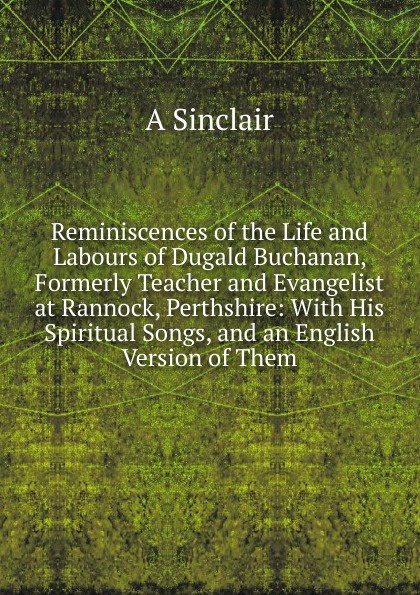 Reminiscences of the Life and Labours of Dugald Buchanan, Formerly Teacher and Evangelist at Rannock, Perthshire: With His Spiritual Songs, and an English Version of Them