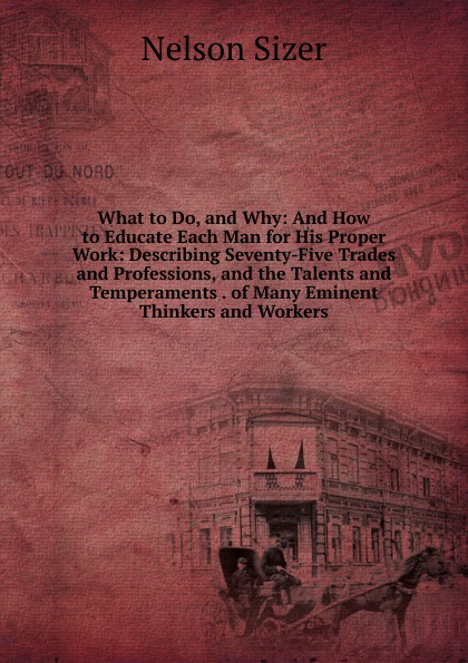 What to Do, and Why: And How to Educate Each Man for His Proper Work: Describing Seventy-Five Trades and Professions, and the Talents and Temperaments . of Many Eminent Thinkers and Workers