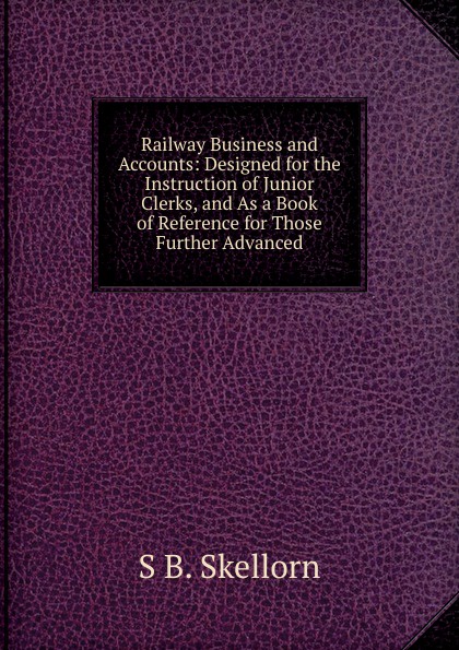 Railway Business and Accounts: Designed for the Instruction of Junior Clerks, and As a Book of Reference for Those Further Advanced