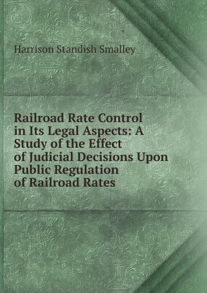 Railroad Rate Control in Its Legal Aspects: A Study of the Effect of Judicial Decisions Upon Public Regulation of Railroad Rates