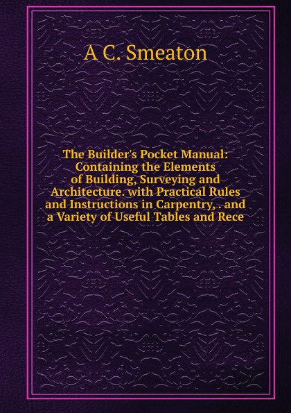 The Builder.s Pocket Manual: Containing the Elements of Building, Surveying and Architecture. with Practical Rules and Instructions in Carpentry, . and a Variety of Useful Tables and Rece