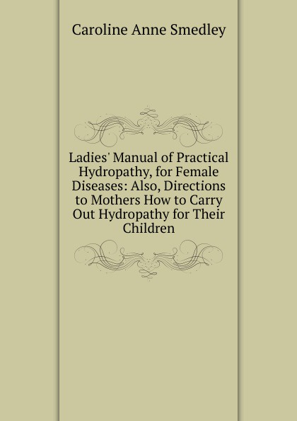 Ladies. Manual of Practical Hydropathy, for Female Diseases: Also, Directions to Mothers How to Carry Out Hydropathy for Their Children