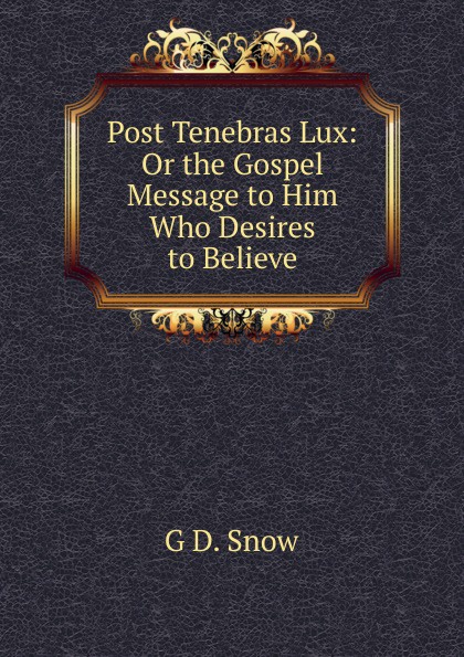 Post Tenebras Lux: Or the Gospel Message to Him Who Desires to Believe