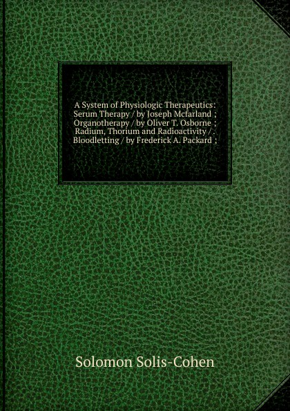 A System of Physiologic Therapeutics: Serum Therapy / by Joseph Mcfarland ; Organotherapy / by Oliver T. Osborne ; Radium, Thorium and Radioactivity / . Bloodletting / by Frederick A. Packard ;
