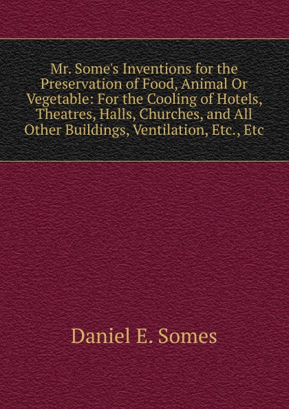 Mr. Some.s Inventions for the Preservation of Food, Animal Or Vegetable: For the Cooling of Hotels, Theatres, Halls, Churches, and All Other Buildings, Ventilation, Etc., Etc