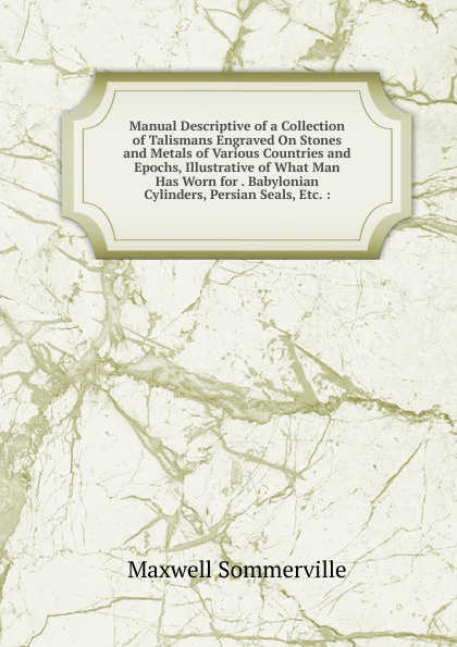 Manual Descriptive of a Collection of Talismans Engraved On Stones and Metals of Various Countries and Epochs, Illustrative of What Man Has Worn for . Babylonian Cylinders, Persian Seals, Etc. :