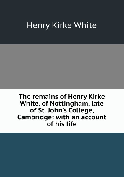 The remains of Henry Kirke White, of Nottingham, late of St. John.s College, Cambridge: with an account of his life