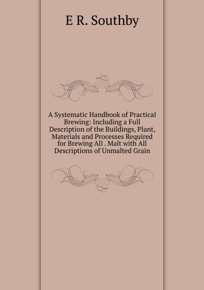 A Systematic Handbook of Practical Brewing: Including a Full Description of the Buildings, Plant, Materials and Processes Required for Brewing All . Malt with All Descriptions of Unmalted Grain