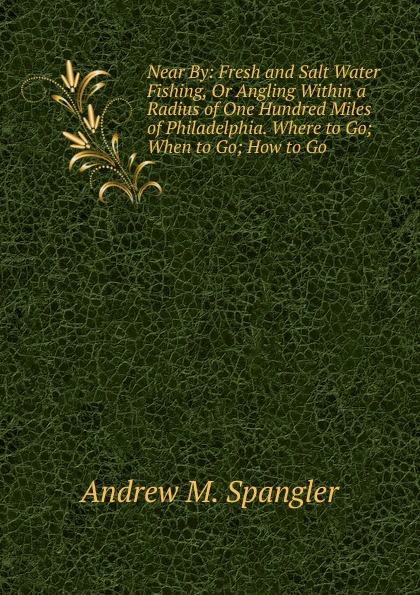 Near By: Fresh and Salt Water Fishing, Or Angling Within a Radius of One Hundred Miles of Philadelphia. Where to Go; When to Go; How to Go