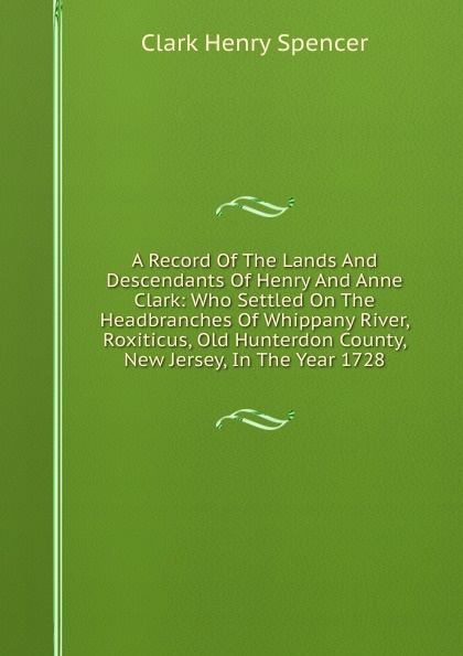 A Record Of The Lands And Descendants Of Henry And Anne Clark: Who Settled On The Headbranches Of Whippany River, Roxiticus, Old Hunterdon County, New Jersey, In The Year 1728