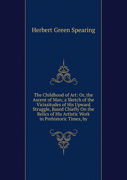 The Childhood of Art: Or, the Ascent of Man; a Sketch of the Vicissitudes of His Upward Struggle, Based Chiefly On the Relics of His Artistic Work in Prehistoric Times, by