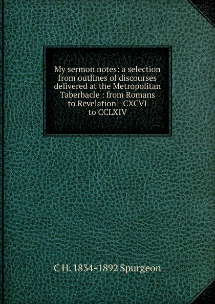 My sermon notes: a selection from outlines of discourses delivered at the Metropolitan Taberbacle : from Romans to Revelation - CXCVI to CCLXIV