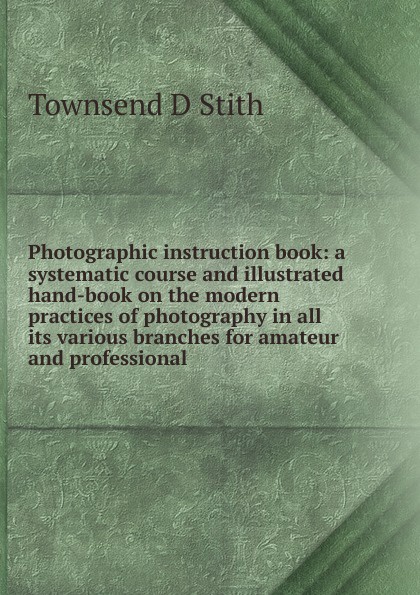 Photographic instruction book: a systematic course and illustrated hand-book on the modern practices of photography in all its various branches for amateur and professional