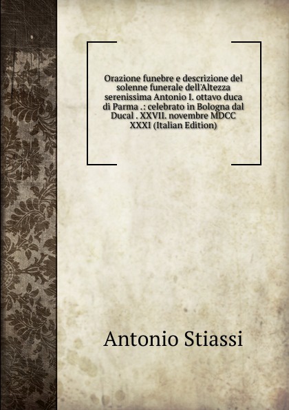 Orazione funebre e descrizione del solenne funerale dell.Altezza serenissima Antonio I. ottavo duca di Parma .: celebrato in Bologna dal Ducal . XXVII. novembre MDCC XXXI (Italian Edition)