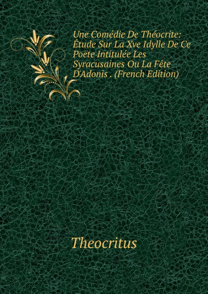 Une Comedie De Theocrite: Etude Sur La Xve Idylle De Ce Poete Intitulee Les Syracusaines Ou La Fete D.Adonis . (French Edition)