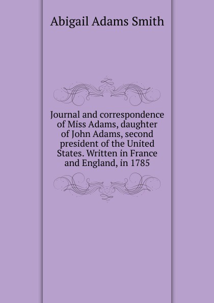 Journal and correspondence of Miss Adams, daughter of John Adams, second president of the United States. Written in France and England, in 1785