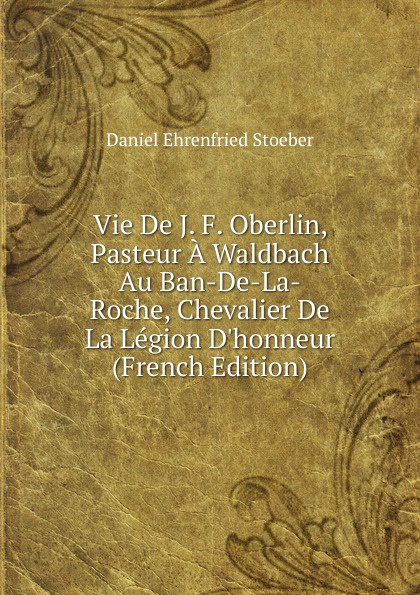 Vie De J. F. Oberlin, Pasteur A Waldbach Au Ban-De-La-Roche, Chevalier De La Legion D.honneur (French Edition)