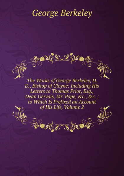 The Works of George Berkeley, D.D., Bishop of Cloyne: Including His Letters to Thomas Prior, Esq., Dean Gervais, Mr. Pope, .c., .c. ; to Which Is Prefixed an Account of His Life, Volume 2