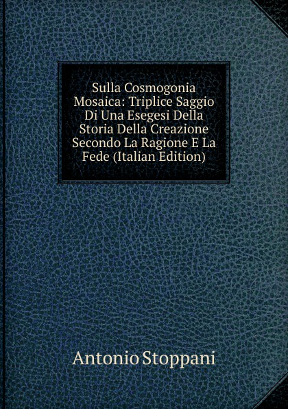 Sulla Cosmogonia Mosaica: Triplice Saggio Di Una Esegesi Della Storia Della Creazione Secondo La Ragione E La Fede (Italian Edition)