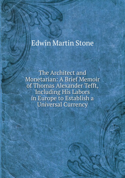 The Architect and Monetarian: A Brief Memoir of Thomas Alexander Tefft, Including His Labors in Europe to Establish a Universal Currency