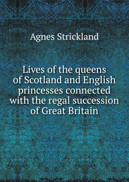 Lives of the queens of Scotland and English princesses connected with the regal succession of Great Britain