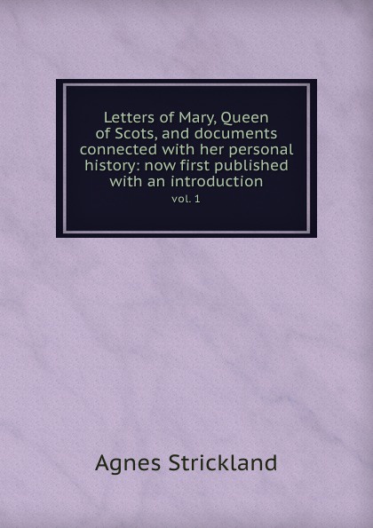 Letters of Mary, Queen of Scots, and documents connected with her personal history: now first published with an introduction. vol. 1