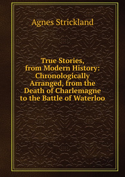 True Stories, from Modern History: Chronologically Arranged, from the Death of Charlemagne to the Battle of Waterloo