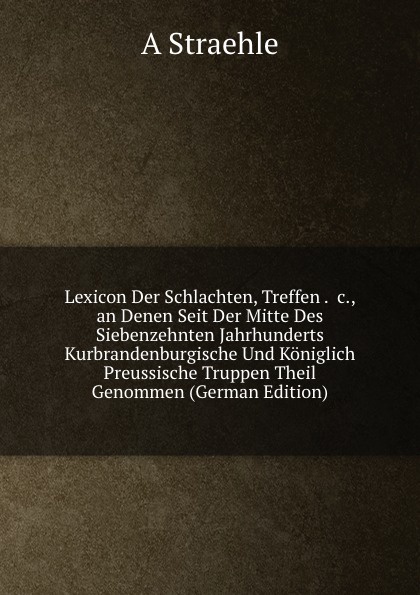 Lexicon Der Schlachten, Treffen . .c., an Denen Seit Der Mitte Des Siebenzehnten Jahrhunderts Kurbrandenburgische Und Koniglich Preussische Truppen Theil Genommen (German Edition)