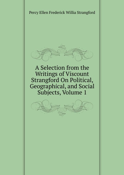 A Selection from the Writings of Viscount Strangford On Political, Geographical, and Social Subjects, Volume 1