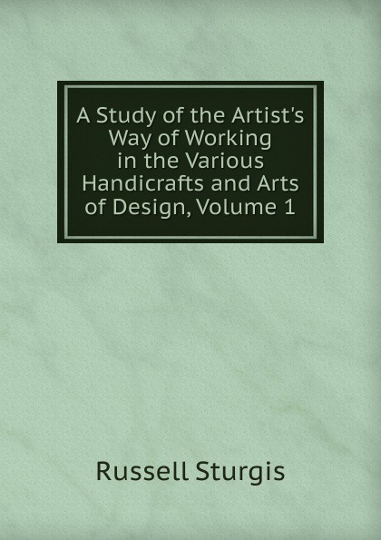 A Study of the Artist.s Way of Working in the Various Handicrafts and Arts of Design, Volume 1