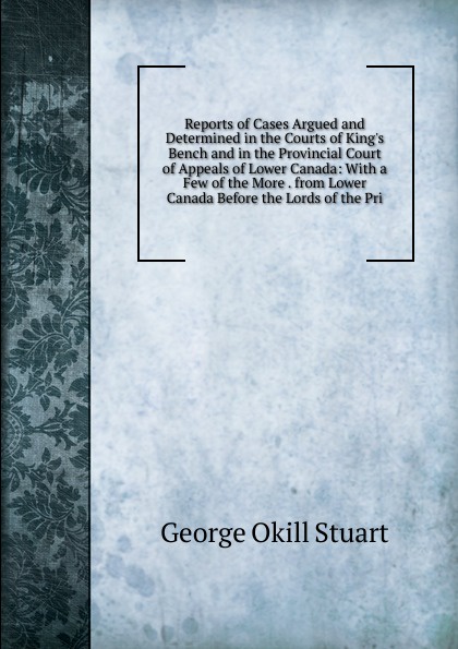 Reports of Cases Argued and Determined in the Courts of King.s Bench and in the Provincial Court of Appeals of Lower Canada: With a Few of the More . from Lower Canada Before the Lords of the Pri