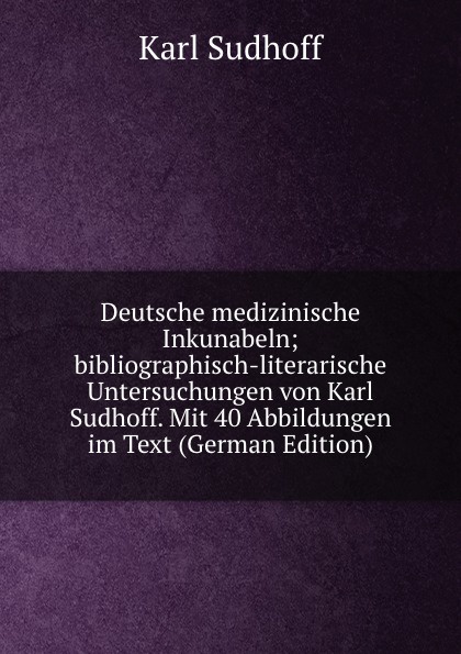 Deutsche medizinische Inkunabeln; bibliographisch-literarische Untersuchungen von Karl Sudhoff. Mit 40 Abbildungen im Text (German Edition)