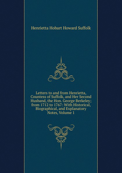 Letters to and from Henrietta, Countess of Suffolk, and Her Second Husband, the Hon. George Berkeley; from 1712 to 1767: With Historical, Biographical, and Explanatory Notes, Volume 1