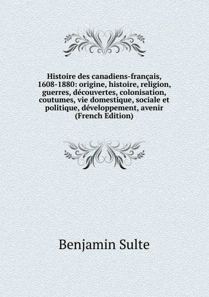 Histoire des canadiens-francais, 1608-1880: origine, histoire, religion, guerres, decouvertes, colonisation, coutumes, vie domestique, sociale et politique, developpement, avenir (French Edition)