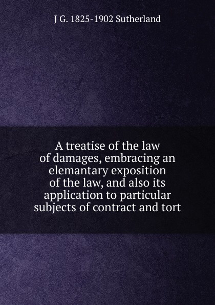 A treatise of the law of damages, embracing an elemantary exposition of the law, and also its application to particular subjects of contract and tort